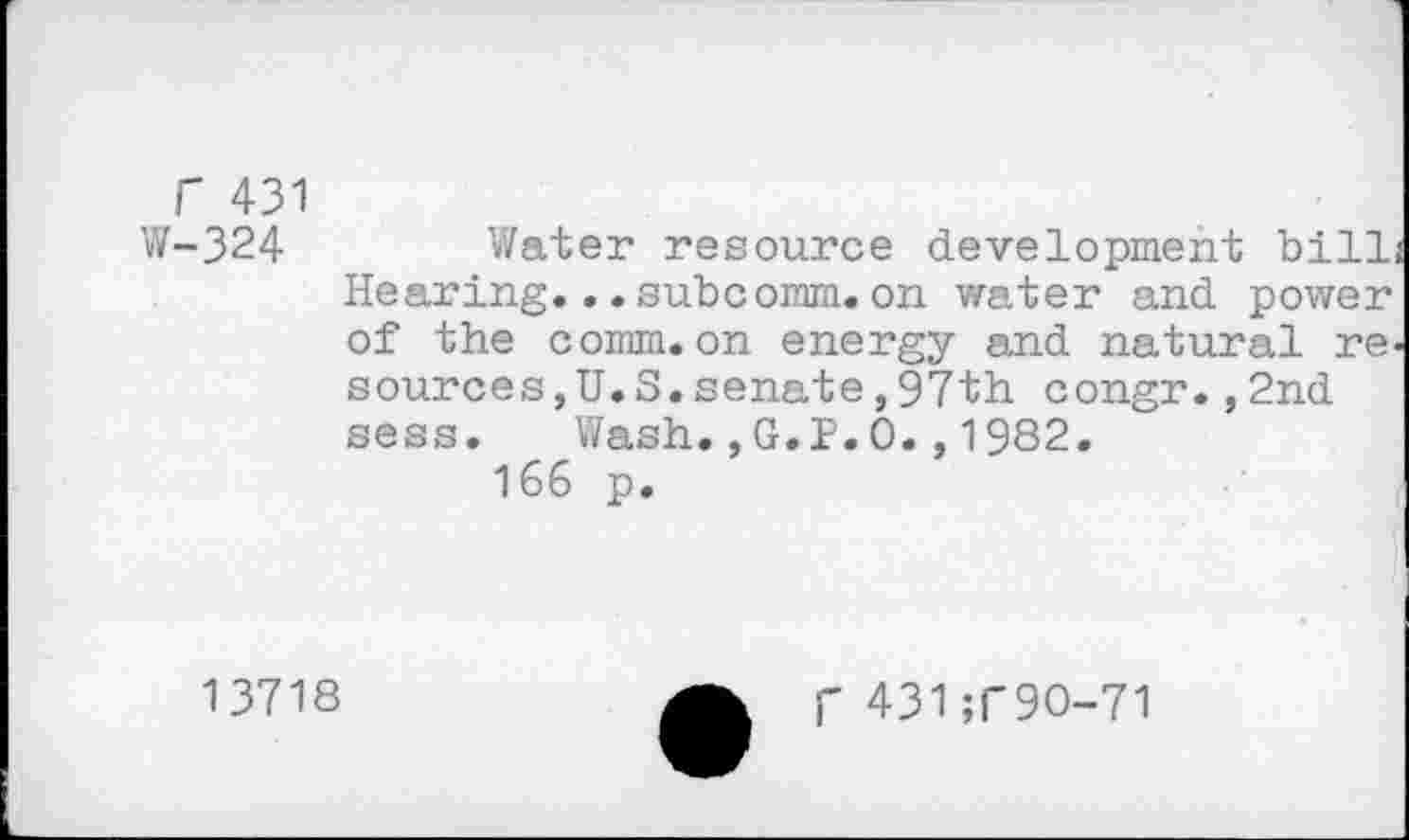 ﻿r 431
W-324	Water resource development bill
Hearing...subcomm.on water and power of the comm.on energy and natural re sources,U.S.senate,97th congr.,2nd sess. Wash.,G.P.O.,1982.
166 p.
13718
f 431;T9O-71